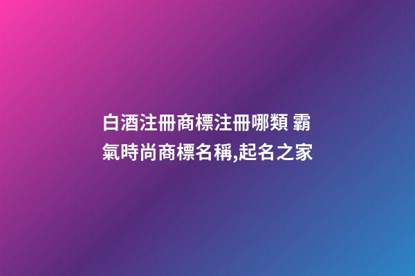 白酒注冊商標注冊哪類 霸氣時尚商標名稱,起名之家